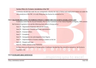 FINAL CONFERENCE REPORT PAGE 789
Section 254(c) (2): Exclusive Jurisdiction of the NIC
Conference decided that under the new arrangement, whereby the trials of labour and employment matters are under the
sole jurisdiction of the NIC, it is only fitting that this Section be retained as it is.
5.8.11 MATTERS RELATING TO FOREIGN POLICY UNDER THE EXCLUSIVE LEGISLATIVE LIST
Conference noted that the Second Schedule, Part I to the Constitution of the Federal Republic of Nigeria, 1999 contains
the Exclusive Legislative List and the following items relate to foreign policy:
Item 18 – Deportation of persons who are not citizens
Item 20 – Diplomatic, Consular and Trade representation
Item 26 – External Affairs
Item 27 – Extradition
Item 30 – Immigration into and emigration from Nigeria
Item 31 – Implementation of treaties relating to matters on the list
Item 42 – Passport and visas
Item 52 – Public relations of the Federation
As these items are all germane to foreign policy, Conference decided that they should be retained on the Exclusive
Legislative list.
5.8.12 EXTRADITABLE OFFENCES
 