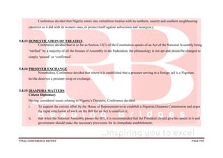 FINAL CONFERENCE REPORT PAGE 790
Conference decided that Nigeria enters into extradition treaties with its northern, eastern and southern neighbouring
countries as it did with its western ones, to protect itself against subversion and insurgency.
5.8.13 DOMESTICATION OF TREATIES
Conference decided that in so far as Section 12(3) of the Constitution speaks of an Act of the National Assembly being
“ratified” by a majority of all the Houses of Assembly in the Federation, the phraseology is not apt and should be changed to
simply ‘passed’ or ‘confirmed’.
5.8.14 PRISONER EXCHANGE
Nonetheless, Conference decided that where it is established that a prisoner serving in a foreign jail is a Nigerian,
he/she deserves a prisoner swap or exchange.
5.8.15 DIASPORA MATTERS
Citizen Diplomacy
Having considered issues relating to Nigeria’s Diaspora, Conference decided:
i. To support the current effort by the House of Representatives to establish a Nigerian Diaspora Commission and urges
the rapid conclusion of work on the Bill for an Act to establish it;
ii. that when the National Assembly passes the Bill, it is recommended that the President should give his assent to it and
government should make the necessary provisions for its immediate establishment;
 
