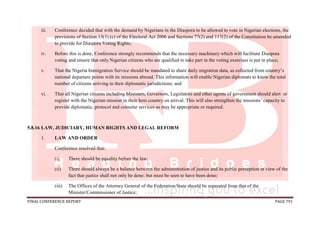 FINAL CONFERENCE REPORT PAGE 791
iii. Conference decided that with the demand by Nigerians in the Diaspora to be allowed to vote in Nigerian elections, the
provisions of Section 13(1) (c) of the Electoral Act 2006 and Sections 77(2) and 117(2) of the Constitution be amended
to provide for Diaspora Voting Rights;
iv. Before this is done, Conference strongly recommends that the necessary machinery which will facilitate Diaspora
voting and ensure that only Nigerian citizens who are qualified to take part in the voting exercises is put in place;
v. That the Nigeria Immigration Service should be mandated to share daily migration data, as collected from country’s
national departure points with its missions abroad. This information will enable Nigerian diplomats to know the total
number of citizens arriving in their diplomatic jurisdictions; and
vi. That all Nigerian citizens including Ministers, Governors, Legislators and other agents of government should alert or
register with the Nigerian mission in their host country on arrival. This will also strengthen the missions’ capacity to
provide diplomatic, protocol and consular services as may be appropriate or required.
5.8.16 LAW, JUDICIARY, HUMAN RIGHTS AND LEGAL REFORM
1. LAW AND ORDER
Conference resolved that:
(i) There should be equality before the law;
(ii) There should always be a balance between the administration of justice and its public perception in view of the
fact that justice shall not only be done; but must be seen to have been done;
(iii) The Offices of the Attorney General of the Federation/State should be separated from that of the
Minister/Commissioner of Justice;
 