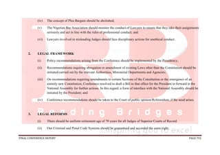 FINAL CONFERENCE REPORT PAGE 792
(iv) The concept of Plea Bargain should be abolished;
(v) The Nigerian Bar Association should monitor the conduct of Lawyers to ensure that they take their assignments
seriously and act in line with the rules of professional conduct; and
(vi) Lawyers involved in misleading Judges should face disciplinary actions for unethical conduct.
2. LEGAL FRAMEWORK
(i) Policy recommendations arising from the Conference should be implemented by the Presidency;
(ii) Recommendations requiring abrogation or amendment of existing Laws other than the Constitution should be
initiated/carried out by the relevant Authorities, Ministerial Departments and Agencies;
(iii) On recommendations requiring amendments to certain Sections of the Constitution or the emergence of an
entirely new Constitution, Conference resolved to draft a Bill to that effect for the President to forward to the
National Assembly for further actions. In this regard, a form of interface with the National Assembly should be
initiated by the President; and
(iv) Conference recommendations should be taken to the Court of public opinion/Referendum, if the need arises.
3. LEGAL REFORMS
(i) There should be uniform retirement age of 70 years for all Judges of Superior Courts of Record.
(ii) Our Criminal and Penal Code Systems should be guaranteed and accorded the same right;
 