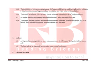 FINAL CONFERENCE REPORT PAGE 793
(iii) The justiciability of socio-economic rights under the Fundamental Objectives and Directive Principles in Chapter
2 of the Constitution should be guaranteed and accorded the same rights as that of Human Rights;
(iv) There should be deliberate efforts to ensure that our culture and orientation are part of our jurisprudence;
(v) As much as possible, matters should be decided on their merit rather than technicalities; and
(vi) There should always be a balance between the administration of justice and its public perception in view of the
fact that justice shall not only be done; but must be seen to have been done.
4. Judiciary
(i) All Nigerian Lawyers, especially the senior ones, should ensure the efficiency of the Nigerian Judicial System;
and
(ii) The State Judicial Service should be reformed to ensure optimal performance.
5. Structure of Courts
 