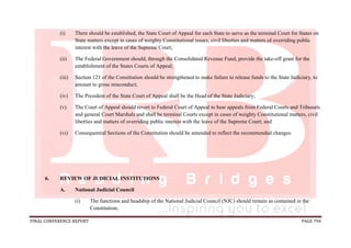 FINAL CONFERENCE REPORT PAGE 794
(i) There should be established, the State Court of Appeal for each State to serve as the terminal Court for States on
State matters except in cases of weighty Constitutional issues, civil liberties and matters of overriding public
interest with the leave of the Supreme Court;
(ii) The Federal Government should, through the Consolidated Revenue Fund, provide the take-off grant for the
establishment of the States Courts of Appeal;
(iii) Section 121 of the Constitution should be strengthened to make failure to release funds to the State Judiciary, to
amount to gross misconduct;
(iv) The President of the State Court of Appeal shall be the Head of the State Judiciary;
(v) The Court of Appeal should revert to Federal Court of Appeal to hear appeals from Federal Courts and Tribunals
and general Court Marshals and shall be terminal Courts except in cases of weighty Constitutional matters, civil
liberties and matters of overriding public interest with the leave of the Supreme Court; and
(vi) Consequential Sections of the Constitution should be amended to reflect the recommended changes.
6. REVIEW OF JUDICIAL INSTITUTIONS
A. National Judicial Council
(i) The functions and headship of the National Judicial Council (NJC) should remain as contained in the
Constitution;
 