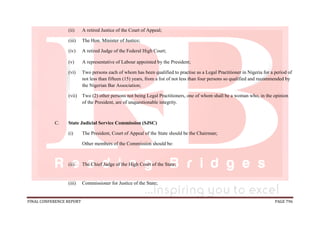 FINAL CONFERENCE REPORT PAGE 796
(ii) A retired Justice of the Court of Appeal;
(iii) The Hon. Minister of Justice;
(iv) A retired Judge of the Federal High Court;
(v) A representative of Labour appointed by the President;
(vi) Two persons each of whom has been qualified to practise as a Legal Practitioner in Nigeria for a period of
not less than fifteen (15) years, from a list of not less than four persons so qualified and recommended by
the Nigerian Bar Association;
(vii) Two (2) other persons not being Legal Practitioners, one of whom shall be a woman who, in the opinion
of the President, are of unquestionable integrity.
C. State Judicial Service Commission (SJSC)
(i) The President, Court of Appeal of the State should be the Chairman;
Other members of the Commission should be:
(ii) The Chief Judge of the High Court of the State;
(iii) Commissioner for Justice of the State;
 