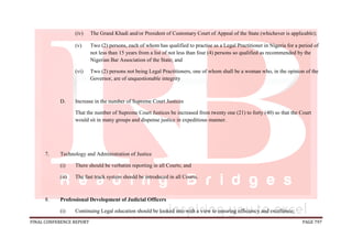 FINAL CONFERENCE REPORT PAGE 797
(iv) The Grand Khadi and/or President of Customary Court of Appeal of the State (whichever is applicable);
(v) Two (2) persons, each of whom has qualified to practise as a Legal Practitioner in Nigeria for a period of
not less than 15 years from a list of not less than four (4) persons so qualified as recommended by the
Nigerian Bar Association of the State; and
(vi) Two (2) persons not being Legal Practitioners, one of whom shall be a woman who, in the opinion of the
Governor, are of unquestionable integrity
D. Increase in the number of Supreme Court Justices
That the number of Supreme Court Justices be increased from twenty one (21) to forty (40) so that the Court
would sit in many groups and dispense justice in expeditious manner.
7. Technology and Administration of Justice
(i) There should be verbatim reporting in all Courts; and
(ii) The fast track system should be introduced in all Courts.
8. Professional Development of Judicial Officers
(i) Continuing Legal education should be looked into with a view to ensuring efficiency and excellence;
 