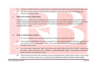 FINAL CONFERENCE REPORT PAGE 798
(ii) Training of Verbatim Reporters, though expensive, should be given priority in the annual training budgets; and
(iii) The National Judicial Institute (NJI) should be circumspect in endorsing sponsorship of Workshops and
Seminars by corporate bodies.
9. Sharia and Customary Legal Systems
The status quo, as contained in the Constitution, should remain. However, Conference further recommends that all
matters emanating from the Sharia and Customary Courts should end at the Court of Appeal of the State or the Federal
Court of Appeal as the case may be, except in cases of Constitutional significance, civil liberties and matters of
overriding public interest.
10. Delays in Administration of Justice
On ways to expedite justice in the Nigerian judiciary, Conference recommends as follows:
(i) There should be unified Rules of Courts covering both civil and criminal procedures, so that their applications do
not vary from Court to Court or State to State. This recommendation shall not be applicable in the Sharia and
Customary legal systems;
(ii) A new Section providing for the Chief Justice of Nigeria to set up a National Council on both Civil and Criminal
Procedures should be inserted in the Constitution, to adopt and constantly update the comprehensive and unified
Rules of Courts to cover the entire system;
(iii) There should be provision for the conclusion of cases commenced before a judge, before transfer of such a judge
to prevent such matters starting de novo except in cases of promotion, death or retirement of such a judge;
 