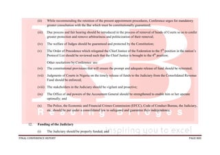 FINAL CONFERENCE REPORT PAGE 800
(ii) While recommending the retention of the present appointment procedures, Conference urges for mandatory
greater consultation with the Bar which must be constitutionally guaranteed;
(iii) Due process and fair hearing should be introduced in the process of removal of heads of Courts so as to confer
greater protection and remove arbitrariness and politicization of their removal;
(iv) The welfare of Judges should be guaranteed and protected by the Constitution;
(v) The Order of Precedence which relegated the Chief Justice of the Federation to the 5th
position in the nation’s
Protocol List should be reviewed such that the Chief Justice is brought to the 4th
position;
Other resolutions by Conference are:
(vi) The constitutional provisions that will ensure the prompt and adequate release of fund should be reiterated;
(vii) Judgments of Courts in Nigeria on the timely release of funds to the Judiciary from the Consolidated Revenue
Fund should be enforced;
(viii) The stakeholders in the Judiciary should be vigilant and proactive;
(ix) The Office of and powers of the Accountant General should be strengthened to enable him or her operate
optimally; and
(x) The Police, the Economic and Financial Crimes Commission (EFCC), Code of Conduct Bureau, the Judiciary,
etc. should be put under a consolidated law to safeguard and guarantee their independence.
12. Funding of the Judiciary
(i) The Judiciary should be properly funded; and
 