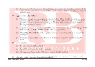 FINAL CONFERENCE REPORT PAGE 801
(ii) To ensure greater financial autonomy of the Judicial organ and insulate it from manipulative tendencies of other
organs, all its funds (capital and recurrent) should be a first line charge on the Consolidated Revenue Fund of the
Federation/State.
13. Appointment of Judicial Officers
(i) The process leading to and concerning the appointment of Judicial Officers should be advertised, done openly
and transparently and essentially on merit. Those to be appointed should be interviewed. As a general rule, the
principle of seniority in appointment should always be considered. But in some instances, there should be
balancing and other considerations;
(ii) As part of the processes of appointing Judicial Officers, the use of interview in the appointment of Judges should
be encouraged. Also, the Bar should be consulted before such appointments;
(iii) The headship of Judicial Bodies should be appointed on the basis of seniority except there are reasons to the
contrary; and
(iv) Qualified and experienced Lawyers/Academicians at the Bar should be appointed directly to all Appellate
Courts.
14. Access to Justice
(i) Pre-action Notice should be abolished;
(ii) Public Officers Protection Act should be repealed; and
(iii) The requirement of locus standi in Public Interest Litigation should be abolished.
15. Alternative Justice – Alternative Dispute Resolution [ADR]
 