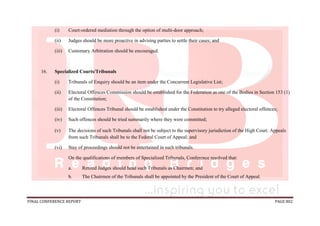 FINAL CONFERENCE REPORT PAGE 802
(i) Court-ordered mediation through the option of multi-door approach;
(ii) Judges should be more proactive in advising parties to settle their cases; and
(iii) Customary Arbitration should be encouraged.
16. Specialized Courts/Tribunals
(i) Tribunals of Enquiry should be an item under the Concurrent Legislative List;
(ii) Electoral Offences Commission should be established for the Federation as one of the Bodies in Section 153 (1)
of the Constitution;
(iii) Electoral Offences Tribunal should be established under the Constitution to try alleged electoral offences;
(iv) Such offences should be tried summarily where they were committed;
(v) The decisions of such Tribunals shall not be subject to the supervisory jurisdiction of the High Court. Appeals
from such Tribunals shall be to the Federal Court of Appeal; and
(vi) Stay of proceedings should not be entertained in such tribunals.
On the qualifications of members of Specialized Tribunals, Conference resolved that:
a. Retired Judges should head such Tribunals as Chairmen; and
b. The Chairmen of the Tribunals shall be appointed by the President of the Court of Appeal.
 