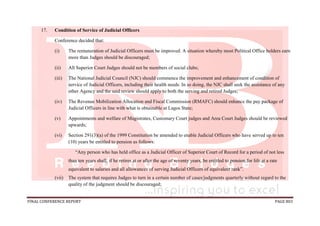 FINAL CONFERENCE REPORT PAGE 803
17. Condition of Service of Judicial Officers
Conference decided that:
(i) The remuneration of Judicial Officers must be improved. A situation whereby most Political Office holders earn
more than Judges should be discouraged;
(ii) All Superior Court Judges should not be members of social clubs;
(iii) The National Judicial Council (NJC) should commence the improvement and enhancement of condition of
service of Judicial Officers, including their health needs. In so doing, the NJC shall seek the assistance of any
other Agency and the said review should apply to both the serving and retired Judges;
(iv) The Revenue Mobilization Allocation and Fiscal Commission (RMAFC) should enhance the pay package of
Judicial Officers in line with what is obtainable at Lagos State;
(v) Appointments and welfare of Magistrates, Customary Court judges and Area Court Judges should be reviewed
upwards;
(vi) Section 291(3)(a) of the 1999 Constitution be amended to enable Judicial Officers who have served up to ten
(10) years be entitled to pension as follows:
“Any person who has held office as a Judicial Officer of Superior Court of Record for a period of not less
than ten years shall, if he retires at or after the age of seventy years, be entitled to pension for life at a rate
equivalent to salaries and all allowances of serving Judicial Officers of equivalent rank”.
(vii) The system that requires Judges to turn in a certain number of cases/judgments quarterly without regard to the
quality of the judgment should be discouraged;
 