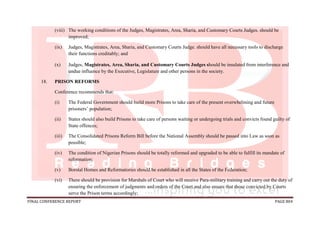 FINAL CONFERENCE REPORT PAGE 804
(viii) The working conditions of the Judges, Magistrates, Area, Sharia, and Customary Courts Judges. should be
improved;
(ix) Judges, Magistrates, Area, Sharia, and Customary Courts Judge. should have all necessary tools to discharge
their functions creditably; and
(x) Judges, Magistrates, Area, Sharia, and Customary Courts Judges should be insulated from interference and
undue influence by the Executive, Legislature and other persons in the society.
18. PRISON REFORMS
Conference recommends that:
(i) The Federal Government should build more Prisons to take care of the present overwhelming and future
prisoners’ population;
(ii) States should also build Prisons to take care of persons waiting or undergoing trials and convicts found guilty of
State offences;
(iii) The Consolidated Prisons Reform Bill before the National Assembly should be passed into Law as soon as
possible;
(iv) The condition of Nigerian Prisons should be totally reformed and upgraded to be able to fulfill its mandate of
reformation;
(v) Borstal Homes and Reformatories should be established in all the States of the Federation;
(vi) There should be provision for Marshals of Court who will receive Para-military training and carry out the duty of
ensuring the enforcement of judgments and orders of the Court and also ensure that those convicted by Courts
serve the Prison terms accordingly;
 