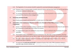 FINAL CONFERENCE REPORT PAGE 805
(vii) The fingerprints of every prisoner should be captured for record and information management;
(viii) Pregnant women or nursing mothers should be allowed to deliver and nurse their babies for two (2) years before
serving their sentences in prison; and
(ix) No awaiting trial prisoner shall be detained for a period longer than the period he or she would have served if
convicted of the crime he or she is charged with.
19. Sentencing and Death Penalty
Issue of death penalty should be left for the States to decide since it is a State matter.
20. Justiciability of the Fundamental Objectives and Directive Principles of State Policy [Chapter 2 of the
Constitution]
(i) Section 179(2) of the Constitution relating to equitable distribution of appointments in the States be replicated in
the Constitution to extend same to the Federal Government;
(ii) An implementation agency be established to ensure that the rights as enshrined in the Constitution were made
justiciable;
(iii) The Guideline made by the Federal Character Commission to the effect that a woman married to a man from
another State should benefit from her State of origin only but not from her husband’s State should be abolished;
(iv) The name “Federal Character Commission” be changed to “Equal Opportunity Commission” to reflect its
mandate and scope of operation.
(v) An expression “as and when practicable” contained in Section 18(3) of the 1999 Constitution relating to
justiciable rights should be deleted; and
 