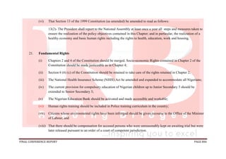 FINAL CONFERENCE REPORT PAGE 806
(vi) That Section 13 of the 1999 Constitution (as amended) be amended to read as follows:
13(2)- The President shall report to the National Assembly at least once a year all steps and measures taken to
ensure the realization of the policy objectives contained in this Chapter; and in particular, the realization of a
healthy economy and basic human rights including the rights to health, education, work and housing.
21. Fundamental Rights
(i) Chapters 2 and 4 of the Constitution should be merged. Socio-economic Rights contained in Chapter 2 of the
Constitution should be made justiceable as in Chapter 4;
(ii) Section 6 (6) (c) of the Constitution should be retained to take care of the rights retained in Chapter 2;
(iii) The National Health Insurance Scheme (NHIS) Act be amended and expanded to accommodate all Nigerians;
(iv) The current provision for compulsory education of Nigerian children up to Junior Secondary 3 should be
extended to Senior Secondary 3;
(v) The Nigerian Education Bank should be activated and made accessible and workable;
(vi) Human rights training should be included in Police training curriculum in the country;
(vii) Citizens whose environmental rights have been infringed should be given recourse to the Office of the Minister
of Labour; and
(viii) That there should be compensation for accused persons who were unreasonably kept on awaiting trial but were
later released pursuant to an order of a court of competent jurisdiction.
 