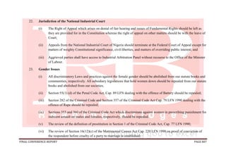 FINAL CONFERENCE REPORT PAGE 807
22. Jurisdiction of the National Industrial Court
(i) The Right of Appeal which arises on denial of fair hearing and issues of Fundamental Rights should be left as
they are provided for in the Constitution whereas the right of appeal on other matters should be with the leave of
Court;
(ii) Appeals from the National Industrial Court of Nigeria should terminate at the Federal Court of Appeal except for
matters of weighty Constitutional significance, civil liberties, and matters of overriding public interest; and
(iii) Aggrieved parties shall have access to Industrial Arbitration Panel without recourse to the Office of the Minister
of Labour.
23. Gender Issues
(i) All discriminatory Laws and practices against the female gender should be abolished from our statute books and
communities, respectively. All subsidiary legislations that hold women down should be repealed from our statute
books and abolished from our societies;
(ii) Section 55(1) (d) of the Penal Code Act, Cap. 89 LFN dealing with the offence of Battery should be repealed;
(iii) Section 282 of the Criminal Code and Section 357 of the Criminal Code Act Cap. 79 LFN 1990 dealing with the
offence of Rape should be repealed;
(iv) Sections 353 and 360 of the Criminal Code Act which discriminate against women in prescribing punishment for
indecent assault on males and females, respectively, should be repealed.
(v) The review of the definition of prostitution in Section 1 of the Criminal Code Act, Cap. 77 LFN 1990;
(vi) The review of Section 16(12)(c) of the Matrimonial Causes Act Cap. 220 LFN 1990 on proof of conviction of
the respondent before cruelty of a party to marriage is established;
 