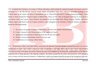 FINAL CONFERENCE REPORT PAGE 556
2.3.1 Constitutional Conference, as an aspect of African nationalism, started outside the continent by people who became convinced
and committed to the idea that the colonised needed support and guidance before they could give meaningful challenge to the
Colonial State. In this respect, the names of personalities such as, Edward Blyward and P.J. Jackson featured prominently. These
friends of Africa founded the National Congress of British West Africa, in 1920. After its Inaugural Conference in Accra led by a
well known Gold Coast Lawyer, Casely Hayford, and attended by the four British West African Colonies: Gambia, Gold Coast
(Ghana), Nigeria and Sierra Leon; the Congress decided to send a delegation to the Secretary of State for Colonies in London to
present the following demands:
1. The creation of Legislative Council for each Colony, with half of the members elected Africans;
2. Control of taxation by the African members of the Legislative Council;
3. Appointment and deposition of Chiefs should be done by their own people;
4. Abolition of racial discrimination in the Civil Service, and;
5. Establishment of a University in West Africa.
2.3.2 The Secretary of State, Lord Alfred Milner, turned down the demands. Frustrated delegates returned home only to be severely
insulted and criticized by the Colonial Governors of Gold Coast and Nigeria. Sir Hugh Clifford, the new Governor-General of Nigeria
who took over from Lord Lugard, accused the Nigerian members of the delegation of not being only unrepresentative of the Nigerian
people but also of being ignorant of the Nigerian conditions. He further asserted that the claims and pretensions of the delegation
were at variance with the natural development of independence, which in his opinion should be the goal of all true patriotic Nigerians.
 