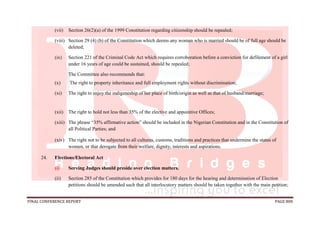 FINAL CONFERENCE REPORT PAGE 808
(vii) Section 26(2)(a) of the 1999 Constitution regarding citizenship should be repealed;
(viii) Section 29 (4) (b) of the Constitution which deems any woman who is married should be of full age should be
deleted;
(ix) Section 221 of the Criminal Code Act which requires corroboration before a conviction for defilement of a girl
under 16 years of age could be sustained, should be repealed;
The Committee also recommends that:
(x) The right to property inheritance and full employment rights without discrimination;
(xi) The right to enjoy the indigeneship of her place of birth/origin as well as that of husband/marriage;
(xii) The right to hold not less than 35% of the elective and appointive Offices;
(xiii) The phrase “35% affirmative action” should be included in the Nigerian Constitution and in the Constitution of
all Political Parties; and
(xiv) The right not to be subjected to all cultures, customs, traditions and practices that undermine the status of
women, or that derogate from their welfare, dignity, interests and aspirations.
24. Elections/Electoral Act
(i) Serving Judges should preside over election matters.
(ii) Section 285 of the Constitution which provides for 180 days for the hearing and determination of Election
petitions should be amended such that all interlocutory matters should be taken together with the main petition;
 