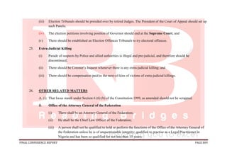 FINAL CONFERENCE REPORT PAGE 809
(iii) Election Tribunals should be presided over by retired Judges. The President of the Court of Appeal should set up
such Panels;
(iv) The election petitions involving position of Governor should end at the Supreme Court; and
(v) There should be established an Election Offences Tribunals to try electoral offences.
25. Extra-Judicial Killing
(i) Parade of suspects by Police and allied authorities is illegal and pre-judicial, and therefore should be
discontinued;
(ii) There should be Coroner’s Inquest whenever there is any extra-judicial killing; and
(iii) There should be compensation paid to the next-of-kins of victims of extra-judicial killings.
26. OTHER RELATED MATTERS
A. (i) That locus standi under Section 6 (6) (b) of the Constitution 1999, as amended should not be scrapped.
B. Office of the Attorney General of the Federation
(i) There shall be an Attorney General of the Federation;
(ii) He shall be the Chief Law Officer of the Federation;
(iii) A person shall not be qualified to hold or perform the functions of the Office of the Attorney General of
the Federation unless he is of unquestionable integrity; qualified to practise as a Legal Practitioner in
Nigeria and has been so qualified for not less than 15 years;
 