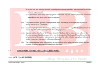FINAL CONFERENCE REPORT PAGE 812
(b) to take over and continue any such criminal proceedings that may have been instituted by any other
authority or person; and
(c) To discontinue at any stage before judgment is delivered, any such criminal proceeding instituted or
undertaken by him or any other authority or person.
(vi) The powers conferred upon the Attorney-General of the State may be exercised by him in person or
through officers of his Department;
(vii) In exercising his powers as the Chief Law Officer of the State shall have regard to the public interest, the
interest of justice and the need to prevent abuse of legal process;
(viii) A person holding the office of the Attorney General of the State shall be removed from office by the
Governor acting on the address supported by two-thirds majority of the House of Assembly praying that
he be so removed for inability to discharge the functions of his office (whether arising from infirmity of
mind or body or any other cause) or for misconduct; and
(ix) The Attorney General of the State shall not be removed from office before expiration of term of office
except in accordance with the provisions herein aforestated.
5.10 LAND TENURE MATTERS AND NATIONAL BOUNDARIES
5.10.1 LAND TENURE MATTERS
 