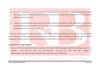 FINAL CONFERENCE REPORT PAGE 814
e) The right of communities to have land protected from human activities that would hinder or degrade the productivity of such
land, through pollution and flooding. Such law should also guarantee the maintenance of adequate tree cover for mitigating
impacts of climate change; and
f) Conference recommended that the provisions of the Nigerian Minerals and Mining Act 2007 should serve as the minimum
standard for dealing with communities, land owners and land users in legislations relating to the extraction of all minerals and
the setting aside of forest to serve as carbon sink.
3. Conference recommended that relevant provisions of the Nigerian Minerals and Mining Act with respect to the rights of land
owners and users, and their communities should be included in legislations relating to exploitation of petroleum resources and the
management of forest resources. In particular, such provisions include Sections 3(1)(c), 4c, 19, 71(1)(c), 100, 102, 107.
5.10.2 INTERNAL BOUNDARIES
1. There is need for the Federal Government to embark on full scale sensitization program to address the challenges faced on the
resolution of internal boundary disputes. Lack of political will on the part of some State Governments to support the
implementation of the agreed boundary resolutions has hindered the success of the process;
 