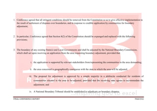 FINAL CONFERENCE REPORT PAGE 816
1. Conference agreed that all stringent conditions should be removed from the Constitution so as to give effective implementation to
the result of settlement of disputes over boundaries, and in response to credible application by communities for boundary
adjustment;
2. In particular, Conference agreed that Section 8(2) of the Constitution should be expunged and replaced with the following
provisions;
3. The boundary of any existing State(s) and Local Governments and shall be adjusted by the National Boundary Commission,
which shall act upon receiving an application from the area requesting boundary adjustment, provided that:
i. the application is supported by relevant stakeholders from/representing the communities in the area demanding;
ii. the area concerned is geographically contiguous with the state to which the area will be adjusted;
iii. The proposal for adjustment is approved by a simple majority in a plebiscite conducted for residents of
communities situated in the area to be adjusted, provided that the receiving state agrees to accommodate the
adjustment; and
iv. A National Boundary Tribunal should be established to adjudicate on boundary disputes.
 