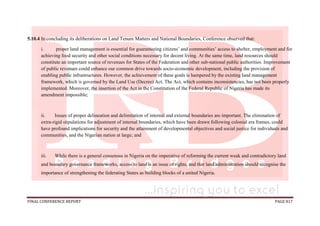 FINAL CONFERENCE REPORT PAGE 817
5.10.4 In concluding its deliberations on Land Tenure Matters and National Boundaries, Conference observed that:
i. proper land management is essential for guaranteeing citizens’ and communities’ access to shelter, employment and for
achieving food security and other social conditions necessary for decent living. At the same time, land resources should
constitute an important source of revenues for States of the Federation and other sub-national public authorities. Improvement
of public revenues could enhance our common drive towards socio-economic development, including the provision of
enabling public infrastructures. However, the achievement of these goals is hampered by the existing land management
framework, which is governed by the Land Use (Decree) Act. The Act, which contains inconsistencies, has not been properly
implemented. Moreover, the insertion of the Act in the Constitution of the Federal Republic of Nigeria has made its
amendment impossible;
ii. Issues of proper delineation and delimitation of internal and external boundaries are important. The elimination of
extra-rigid stipulations for adjustment of internal boundaries, which have been drawn following colonial era frames, could
have profound implications for security and the attainment of developmental objectives and social justice for individuals and
communities, and the Nigerian nation at large; and
iii. While there is a general consensus in Nigeria on the imperative of reforming the current weak and contradictory land
and boundary governance frameworks, access to land is an issue of rights, and that land administration should recognise the
importance of strengthening the federating States as building blocks of a united Nigeria.
 
