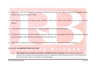 FINAL CONFERENCE REPORT PAGE 819
8 Membership of the Crisis Management Department should be drawn from: The National Emergency Management Agency
(NEMA), International Federation of Red;
9 Cross, Nigeria Security and Civil Defence Corps (NSCDC), Federal Road Safety Corps (FRSC) and all other voluntary
agencies;
10 A minimum baseline for assessing the state of national security in the country should be set up;
11 The Nigeria Armed Forces and Police should be adequately equipped with mobile gadgets and their welfare packages including
pension and gratuity should also be reviewed and drastically improved; and
12 Deployment of members of the Armed Forces for non-combat roles should be limited to national emergencies.
5.11.2 LAW AND ORDER INFRASTRUCTURE
(i) THE OFFICE OF NATIONAL SECURITY ADVISER (ONSA): Conference resolved that the status-quo be
retained. This was based on the reasoning that the NSA is appointed on the discretionary powers of Mr President and
that the Committee ought not to meddle with such discretion;
 