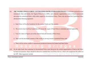 FINAL CONFERENCE REPORT PAGE 820
(ii) THE NIGERIA POLICE FORCE: CENTRALIZED OR DECENTRALIZED POLICE: Conference received several
memoranda from individuals, the Nigeria Police Force (NPF), and corporate organisations. Some of these memoranda
advocated for centralized Police, while others argued for decentralized Police. Those who advocated for Centralized Police
advanced the following arguments:
a. State Police will lay the foundation for the eventual break-up of the country;
b. The current crop of political leadership will misuse the organs of State Police to intimidate political opponents;
c. Very few states in Nigeria can at the moment fund and maintain a Police Force;
d. That even the developed countries of the world are moving towards Centralised Police; and
e. There will be serious conflict in operational jurisdiction between the Federal and State Police.
(iii) On the other hand, those agitating for decentralized Police insist that given the current augmentation of fund to the Police
by State Governments, States should be allowed to establish their own Police Service, which will complement the efforts of
the NPF. Other arguments include:
 