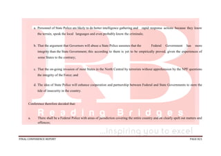 FINAL CONFERENCE REPORT PAGE 821
a. Personnel of State Police are likely to do better intelligence gathering and rapid response actions because they know
the terrain, speak the local languages and even probably know the criminals;
b. That the argument that Governors will abuse a State Police assumes that the Federal Government has more
integrity than the State Government; this according to them is yet to be empirically proved, given the experiences of
some States to the contrary;
c. That the on-going invasion of most States in the North Central by terrorists without apprehension by the NPF questions
the integrity of the Force; and
d. The idea of State Police will enhance cooperation and partnership between Federal and State Governments to stem the
tide of insecurity in the country.
Conference therefore decided that:
a. There shall be a Federal Police with areas of jurisdiction covering the entire country and on clearly spelt out matters and
offences;
 