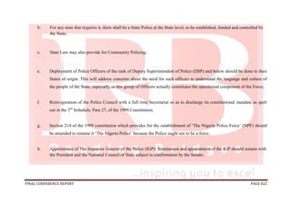 FINAL CONFERENCE REPORT PAGE 822
b. For any state that requires it, there shall be a State Police at the State level, to be established, funded and controlled by
the State;
c. State Law may also provide for Community Policing;
e. Deployment of Police Officers of the rank of Deputy Superintendent of Police (DSP) and below should be done to their
States of origin. This will address concerns about the need for such officers to understand the language and culture of
the people of the State, especially as this group of Officers actually constitutes the operational component of the Force;
f. Reinvigoration of the Police Council with a full time Secretariat so as to discharge its constitutional mandate as spelt
out in the 3rd
Schedule, Para 27, of the 1999 Constitution;
g. Section 214 of the 1999 constitution which provides for the establishment of ‘The Nigeria Police Force’ (NPF) should
be amended to rename it ‘The Nigeria Police’ because the Police ought not to be a force;
h. Appointment of The Inspector General of the Police (IGP): Nomination and appointment of the IGP should remain with
the President and the National Council of State subject to confirmation by the Senate;
 