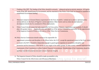 FINAL CONFERENCE REPORT PAGE 823
i. Funding of the NPF: The funding of the Police should be seriously enhanced and given priority attention. All logistic
needs of the NPF should bemet by Government; and the enactment of the Police Trust Fund Act should be expedited to
compliment Government funding;
j. Minimum manpower (General Duties) requirement for the Force should be worked out to achieve optimum police
service delivery on the basis of Nigeria’s current population. Other factors such as crime rate and industrial
development should also be considered in Police deployment;
k. Police Council should remain the body responsible for Force policy, finances, organization and standards. It should
play a far greater role in shaping the aims and objectives of the service. It should be responsible for the appointment
of the Inspector-General of Police on the advice of the Police Service Commission;
m. Police Service Commission should continue to be responsible for
appointment, promotion and discipline of all officers below the I.G.P., except the operational control of the Force which
is vested in the IGP. It should be independent enough to guard against nepotism in recruitment, discipline and
promotion and the dominance of the service by any single or few ethnic groups. In other words, it should implement the
requirement of the Constitution to reflect Federal Character in recruitment. Memberships of the Commission should be
apolitical and should comprise men and women of proven integrity;
n. The Inspector-General of Police should be made accountable to the
Police Council for the effectiveness and efficiency of the Force;
 