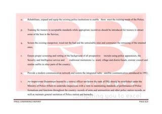 FINAL CONFERENCE REPORT PAGE 824
o. Rehabilitate, expand and equip the existing police institutions to enable them meet the training needs of the Police;
p. Training the trainers to acceptable standards while appropriate incentives should be introduced for trainers to attract
some of the best in the Service;
q. Screen the existing manpower, weed out the bad and the untrainable ones and commence the retraining of the retained
ones;
r. Ensure proper screening and vetting of the background of all prospective recruits using police apparatuses, the
Security and Intelligence service and traditional institutions i.e. ward, village and district heads, emirate council and
similar outfits in other parts of the country;
s. Provide a modern communication network and restore the integrated radio satellite communication introduced in 1992;
t. An Inspectorate Department headed by a retired officer not below the rank of DIG should be established under the
Ministry of Police Affairs to undertake inspections with a view to maintaining standards of performance of Police
formations and functions throughout the country; records of arms and ammunition and other police station records, as
well as maintain general sanitation of Police station and barracks;
 