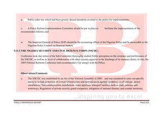 FINAL CONFERENCE REPORT PAGE 825
u. Public order law which had been grossly abused should be reverted to the police for implementation;
v. A Police Reform Implementation Committee should be put in place to facilitate the implementation of the
recommended reforms; and
w. The Inspector General of Police (IGP) should be the accounting officer of the Nigerian Police and be answerable to the
Nigerian Police Council on financial matters.
5.11.3 THE NIGERIA SECURITY AND CIVIL DEFENCE CORPS (NSCDC):
Conference took due notice of the Sub-Committee thoroughly studied Public perception on the existence and performance of
the NSCDC, as well as its level of collaboration with other security agencies in the discharge of its statutory duties. In fact, the
2005 Political Reforms Conference had recommended it for merger with the Police.
Observations/Comments
a. The NSCDC was established by an Act of the National Assembly in 2003 and was mandated to carry out specific
duties to include protection of critical infrastructure and national assets against vandalism i.e oil and gas, power
installations, Telecommunication installations, water pipelines, transport facilities such as road, railways and
waterways, Regulation of private security guard companies; mitigation of national disaster; and counter terrorism;
 