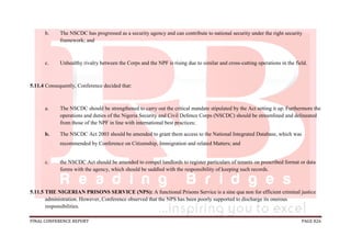 FINAL CONFERENCE REPORT PAGE 826
b. The NSCDC has progressed as a security agency and can contribute to national security under the right security
framework; and
c. Unhealthy rivalry between the Corps and the NPF is rising due to similar and cross-cutting operations in the field.
5.11.4 Consequently, Conference decided that:
a. The NSCDC should be strengthened to carry out the critical mandate stipulated by the Act setting it up. Furthermore the
operations and duties of the Nigeria Security and Civil Defence Corps (NSCDC) should be streamlined and delineated
from those of the NPF in line with international best practices;
b. The NSCDC Act 2003 should be amended to grant them access to the National Integrated Database, which was
recommended by Conference on Citizenship, Immigration and related Matters; and
c. the NSCDC Act should be amended to compel landlords to register particulars of tenants on prescribed format or data
forms with the agency, which should be saddled with the responsibility of keeping such records.
5.11.5 THE NIGERIAN PRISONS SERVICE (NPS): A functional Prisons Service is a sine qua non for efficient criminal justice
administration. However, Conference observed that the NPS has been poorly supported to discharge its onerous
responsibilities.
 
