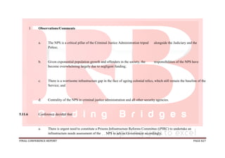 FINAL CONFERENCE REPORT PAGE 827
1 Observations/Comments
a. The NPS is a critical pillar of the Criminal Justice Administration tripod alongside the Judiciary and the
Police;
b. Given exponential population growth and offenders in the society, the responsibilities of the NPS have
become overwhelming largely due to negligent funding;
c. There is a worrisome infrastructure gap in the face of ageing colonial relics, which still remain the baseline of the
Service; and
d. Centrality of the NPS in criminal justice administration and all other security agencies.
5.11.6 Conference decided that:
a. There is urgent need to constitute a Prisons Infrastructure Reforms Committee ((PIRC) to undertake an
infrastructure needs assessment of the NPS to advise Government accordingly;
 