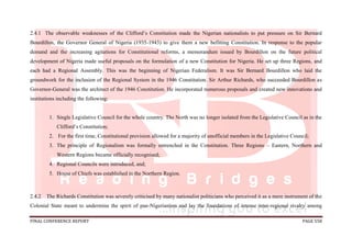 FINAL CONFERENCE REPORT PAGE 558
2.4.1 The observable weaknesses of the Clifford’s Constitution made the Nigerian nationalists to put pressure on Sir Bernard
Bourdillon, the Governor General of Nigeria (1935-1943) to give them a new befitting Constitution. In response to the popular
demand and the increasing agitations for Constitutional reforms, a memorandum issued by Bourdillon on the future political
development of Nigeria made useful proposals on the formulation of a new Constitution for Nigeria. He set up three Regions, and
each had a Regional Assembly. This was the beginning of Nigerian Federalism. It was Sir Bernard Bourdillon who laid the
groundwork for the inclusion of the Regional System in the 1946 Constitution. Sir Arthur Richards, who succeeded Bourdillon as
Governor-General was the architect of the 1946 Constitution. He incorporated numerous proposals and created new innovations and
institutions including the following:
1. Single Legislative Council for the whole country. The North was no longer isolated from the Legislative Council as in the
Clifford’s Constitution;
2. For the first time, Constitutional provision allowed for a majority of unofficial members in the Legislative Council;
3. The principle of Regionalism was formally entrenched in the Constitution. Three Regions – Eastern, Northern and
Western Regions became officially recognised;
4. Regional Councils were introduced, and;
5. House of Chiefs was established in the Northern Region.
2.4.2 The Richards Constitution was severely criticised by many nationalist politicians who perceived it as a mere instrument of the
Colonial State meant to undermine the spirit of pan-Nigerianism and lay the foundations of intense inter-regional rivalry among
 