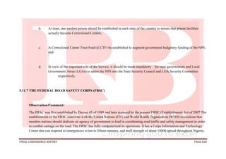 FINAL CONFERENCE REPORT PAGE 828
b. At least, one modern prison should be established in each state of the country to ensure that prison facilities
actually become Correctional Centers;
c. A Correctional Center Trust Fund (CCTF) be established to augment government budgetary funding of the NPS;
and
d. In view of the important role of the Service, it should be made mandatory for state governments and Local
Government Areas (LGAs) to admit the NPS into the State Security Council and LGA Security Committee
respectively.
5.11.7 THE FEDERAL ROAD SAFETY CORPS (FRSC)
Observation/Comment:
The FRSC was first established by Decree 45 of 1988 and later replaced by the present FRSC (Establishment) Act of 2007.The
establishment of the FRSC conforms with the United Nations (UN) and World Health Organization (WHO) resolutions that
member-nations should dedicate an agency of government to lead in coordinating road traffic and safety management in order
to combat carnage on the road. The FRSC has fully computerized its operations. It has a Corps Information and Technology
Center that can respond to emergencies in ten to fifteen minutes, and staff strength of about 18000 spread throughout Nigeria.
 
