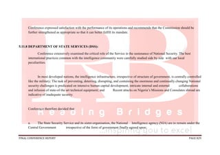 FINAL CONFERENCE REPORT PAGE 829
Conference expressed satisfaction with the performance of its operations and recommends that the Commission should be
further strengthened as appropriate so that it can better fulfill its mandate.
5.11.8 DEPARTMENT OF STATE SERVICES (DSS):
Conference extensively examined the critical role of the Service in the sustenance of National Security. The best
international practices common with the intelligence community were carefully studied side by side with our local
peculiarities.
In most developed nations, the intelligence infrastructure, irrespective of structure of government, is centrally controlled
like the military; The task of preventing, deterring, disrupting, and containing the enormous and continually changing National
security challenges is predicated on intensive human capital development, intricate internal and external collaborations
and infusion of state-of-the art technical equipment; and Recent attacks on Nigeria’s Missions and Consulates abroad are
indicative of inadequate security.
Conference therefore decided that:
a. The State Security Service and its sister-organisation, the National Intelligence agency (NIA) are to remain under the
Central Government irrespective of the form of government finally agreed upon;
 