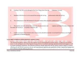FINAL CONFERENCE REPORT PAGE 830
b. Funding of the SSS is to be through a First Line Charge basis from the Federation Account;
c. Headship of the Service is to be sourced from among the serving professionals within the Service;
d. The establishment of the SSS Institute for Security Studies (ISS) should be codified into an Act;
e. The populace are to be enlisted into a new way of consciousness and vigilance and helped to come to terms with
the reality that security is everybody’s business; and
f. Leaders at all tiers of Government and at various levels should be enjoined to see Good Governance as an integral
component of National Security.
5.11.9 THE NATIONAL INTELLIGENCE AGENCY (NIA)
The National Intelligence Agency (NIA) has responsibility for maintaining the external security of Nigeria in non-military
areas. It is the intelligence arm of the Nigerian Foreign Service. It conducts espionage operations abroad and engages as well
in counter-intelligence operations. The National Conference already appreciates that the Agency requires support on matters
affecting safe and efficient operations abroad, and organizational capacities and capabilities at home. Against this background,
the Conference took the following decisions:
 