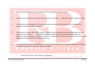 FINAL CONFERENCE REPORT PAGE 831
a. Funding of NIA should be on First Line Charge of the Consolidated Revenue Account;
b. Appointment to the Office of the Director-General of the NIA should be made in line with the existing procedure;
c. The existing law establishing the NIA should be amended to provide for the protection of the confidentiality of
operations, facilities and staff of the Agency;
d. The Ministry of Foreign Affairs (MFA) should be required by legal instrument to provide full and proper cover for
operations and personnel of the National Intelligence Agency (NIA) in Nigerian overseas missions with
appropriate sanctions against any breaches of such duty of responsibility to provide such cover. This can be achieved by
appropriate amendment of the 1962 Official Secrets Act;
e. An inspectorate body should be established in line with that of the Police Service Commission appointed by President,
Commander-in-Chief. The composition should be as follows:
i. A retired Chief Justice of the Federation as Chairman;
 