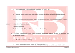 FINAL CONFERENCE REPORT PAGE 832
ii. Two other members – one being a former head of the Civil Service; and
iii. A former Director-General of the State Security Service or the National Intelligence Agency as members.
Members of the inspectorate body should be persons who retired meritoriously after a distinguished period of service.
5.11.10 DEFENCE INFRASTRUCTURE
Conference decided that:
a. The Civilian oversight of the Armed Forces as exists now should subsist;
b. Civil-Military relations should be more robustly encouraged for the overall benefit of the nation and democracy. This
can be enhanced through:
i. Re-professionalism of the military;
ii. Mutual understanding between military and civilian authorities;
 