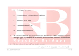 FINAL CONFERENCE REPORT PAGE 833
iii. Providing good governance;
iv. Civilian participation in military orientation programmes;
v. Adherence to the rule of law;
vi. Understanding the military; and
vii. Adequate funding of the military.
c. The Armed Forces Act should be reviewed to eliminate areas of inconsistencies with the Constitution of the Federal
Republic of Nigeria 1999 (as amended) as well as bringing its contents up to date for the benefit of enhanced morale
and welfare of the Service personnel;
d. The Reserve System for the Armed Forces should be activated;
 