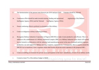 FINAL CONFERENCE REPORT PAGE 835
l. The harmonisation of the pension rates between pre-2010 and post 2010 Veterans should be effected;
m. Continuous effort should be made towards training, funding and operational engineering of the Defence
Intelligence Agency (DIA) and the National Intelligence Agency (NIA);
n. Ensure continuing effective political re-orientation of the military.
o. Create an indigenous military technological base;
p. Reorganise Defence Industries Corporation of Nigeria (DICON) to make it more productive and efficient. This is in
addition to the establishment of a Military Industrial Complex (MIC) or a Military Industrial Zone which will include
but not limited to collaboration with the industrial and manufacturing sector in the area of research and development,
production, use and support for Military training, weaponry, equipment etc. Consequently, there is need to amend the
DICON Act to transform it into a regulator which shall license all private sector operators in the proposed MIC;
q. Create an enabling environment for private sector participation in the local manufacture of most of our military needs;
r. Commit at least 5% of the defence budget to R&D;
 