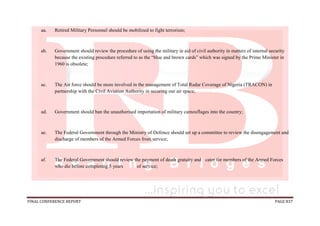 FINAL CONFERENCE REPORT PAGE 837
aa. Retired Military Personnel should be mobilized to fight terrorism;
ab. Government should review the procedure of using the military in aid of civil authority in matters of internal security
because the existing procedure referred to as the “blue and brown cards” which was signed by the Prime Minister in
1960 is obsolete;
ac. The Air force should be more involved in the management of Total Radar Coverage of Nigeria (TRACON) in
partnership with the Civil Aviation Authority in securing our air space;
ad. Government should ban the unauthorised importation of military camouflages into the country;
ae. The Federal Government through the Ministry of Defence should set up a committee to review the disengagement and
discharge of members of the Armed Forces from service;
af. The Federal Government should review the payment of death gratuity and cater for members of the Armed Forces
who die before completing 5 years of service;
 