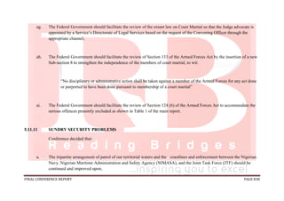 FINAL CONFERENCE REPORT PAGE 838
ag. The Federal Government should facilitate the review of the extant law on Court Martial so that the Judge advocate is
appointed by a Service’s Directorate of Legal Services based on the request of the Convening Officer through the
appropriate channel;
ah. The Federal Government should facilitate the review of Section 133 of the Armed Forces Act by the insertion of a new
Sub-section 8 to strengthen the independence of the members of court martial, to wit:
“No disciplinary or administrative action shall be taken against a member of the Armed Forces for any act done
or purported to have been done pursuant to membership of a court martial”
ai. The Federal Government should facilitate the review of Section 124 (6) of the Armed Forces Act to accommodate the
serious offences presently excluded as shown in Table 1 of the main report.
5.11.11 SUNDRY SECURITY PROBLEMS
Conference decided that:
a. The tripartite arrangement of patrol of our territorial waters and the coastlines and enforcement between the Nigerian
Navy, Nigerian Maritime Administration and Safety Agency (NIMASA), and the Joint Task Force (JTF) should be
continued and improved upon;
 