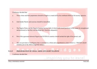 FINAL CONFERENCE REPORT PAGE 840
Conference decided that:
a. These crimes and their perpetrators should be fought to a stand-still by the combined efforts of all security agencies;
b. Joint border Patrols and exercises should be intensified;
c. The Nigeria Police and the Nigeria Customs Service, both of which hold crucial positions in this matter be strengthened
and positioned so that they can discharge their functions adequately;
d. Part of the agreement between Nigeria and ECOWAS countries should include the right of hot pursuit; and
e. The core providers of intelligence that is essential to a robust and comprehensive crime control i.e. SSS/NIA should
similarly join in the effort to fight this menace.
5.11.13 PROLIFERATION OF SMALL ARMS AND LIGHT WEAPONS
Conference decided that:
 