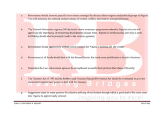 FINAL CONFERENCE REPORT PAGE 841
a. Government should promote peaceful co-existence amongst the diverse ethno-religious and political groups in Nigeria.
This will minimise the outbreak and persistence of violent conflicts that leads to arms proliferation;
b. The National Orientation Agency (NOA) should mount awareness programmes whereby Nigerian citizens will
appreciate the importance of monitoring developments around them. Reports of unwholesome activities in arms
trafficking should also be promptly made to the security agencies;
c. Government should aggressively embark on job creation for Nigeria’s teeming and idle youths;
d. Government at all levels should deal with the demand factors that made arms proliferation a lucrative business;
e. Strengthen the Law enforcement agencies be strengthened to enable them perform their duties efficiently;
f. The Firearms Act of 1959 and the Robbery and Firearms (Special Provisions) Act should be overhauled to give law
enforcement agents more power to deal with this menace;
g. Suggestions made in many quarters for effective policing of our borders through which a good deal of fire arms enter
into Nigeria be appropriately utilized;
 