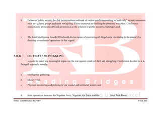 FINAL CONFERENCE REPORT PAGE 842
h. Failure of public security has led to intermittent outbreak of violent conflicts resulting in “self-help” security measures
such as vigilante groups and arms stockpiling. These measures are fuelling the domestic arms race. Conference
unanimously pronounced Good governance as the solution to public security challenges; and
i. The Joint Intelligence Board (JIB) should devise means of recovering all illegal arms circulating in the country by
directing co-ordinated operations in this regard.
5.11.14 OIL THEFT AND SMUGGLING
In order to make any meaningful impact on the war against crude oil theft and smuggling, Conference decided on a 4-
Pronged approach, namely:
a. Intelligence gathering;
b. Money Trail;
c. Physical monitoring and policing of our coastal and territorial waters; and
d. Joint operations between the Nigerian Navy, Nigerian Air Force and the Joint Task Force.
 