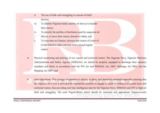 FINAL CONFERENCE REPORT PAGE 844
ii. The use of bulk cash smuggling to conceal oil theft
process;
iii. To identify Nigerian banks used by oil thieves to launder
their money;
iv. To identify the profiles of facilitators used by suspected oil
thieves, to move their money abroad or within; and
v. To keep data on Charters, Insurers and issuers of Letter of
Credit linked to ships carrying stolen oil and regular
cargos.
 Physical monitoring and policing of our coastal and territorial waters: The Nigerian Navy, Nigerian Maritime
Administration and Safety Agency (NIMASA), etc should be properly equipped to discharge their statutory
mandates and duties in accordance with the NN Act and NIMASA Act. 2007, Sabotage Act 2003, and the
Shipping Act 2007; and
 Joint Operations: This synergy of operation is already in place, and should be sustained especially ensuring that
the Nigerian Air Force is provided the appropriate platform to engage in aerial surveillance of coastal areas and
territorial waters, thus providing real time intelligence data for the Nigerian Navy, NIMASA and JTF to fight oil
theft and smuggling. The joint Nigeria/Benin patrol should be sustained and appropriate frigates/vessels
 