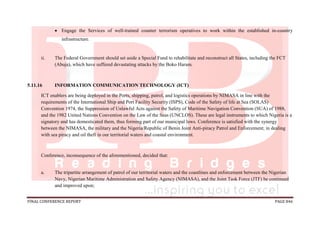 FINAL CONFERENCE REPORT PAGE 846
 Engage the Services of well-trained counter terrorism operatives to work within the established in-country
infrastructure.
ii. The Federal Government should set aside a Special Fund to rehabilitate and reconstruct all States, including the FCT
(Abuja), which have suffered devastating attacks by the Boko Haram.
5.11.16 INFORMATION COMMUNICATION TECHNOLOGY (ICT)
ICT enablers are being deployed in the Ports, shipping, patrol, and logistics operations by NIMASA in line with the
requirements of the International Ship and Port Facility Security (ISPS), Code of the Safety of life at Sea (SOLAS)
Convention 1974, the Suppression of Unlawful Acts against the Safety of Maritime Navigation Convention (SUA) of 1988,
and the 1982 United Nations Convention on the Law of the Seas (UNCLOS). These are legal instruments to which Nigeria is a
signatory and has domesticated them, thus forming part of our municipal laws. Conference is satisfied with the synergy
between the NIMASA, the military and the Nigeria/Republic of Benin Joint Anti-piracy Patrol and Enforcement; in dealing
with sea piracy and oil theft in our territorial waters and coastal environment.
Conference, inconsequence of the aforementioned, decided that:
a. The tripartite arrangement of patrol of our territorial waters and the coastlines and enforcement between the Nigerian
Navy, Nigerian Maritime Administration and Safety Agency (NIMASA), and the Joint Task Force (JTF) be continued
and improved upon;
 