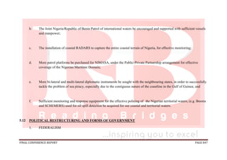 FINAL CONFERENCE REPORT PAGE 847
b. The Joint Nigeria/Republic of Benin Patrol of international waters be encouraged and supported with sufficient vessels
and manpower;
c. The installation of coastal RADARS to capture the entire coastal terrain of Nigeria, for effective monitoring;
d. More patrol platforms be purchased for NIMASA, under the Public-Private Partnership arrangement for effective
coverage of the Nigerian Maritime Domain;
e. More bi-lateral and multi-lateral diplomatic instruments be sought with the neighbouring states, in order to successfully
tackle the problem of sea piracy, especially due to the contiguous nature of the coastline in the Gulf of Guinea; and
f. Sufficient monitoring and response equipment for the effective policing of the Nigerian territorial waters, (e.g. Booms
and SCHEMERS) used for oil spill detection be acquired for our coastal and territorial waters.
5.12 POLITICAL RESTRUCTURING AND FORMS OF GOVERNMENT
1. FEDERALISM
 