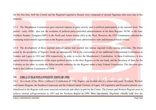 FINAL CONFERENCE REPORT PAGE 560
for the first time, both the Central and the Regional Legislative Houses were composed of elected Nigerians who were also in the
majority.
2.5.3 The Macpherson Constitution gave renewed impetus to party activity and to political participation at the national level. The
period – early 1950s - also saw the evolution of political party-controlled administrations in the three Regions: NCNC in the East,
Northern Peoples’ Congress (NPC) in the North and Action Group (AG) in the West. However, the 1951 Constitution reflected the
increasing trend towards regionalism as the Regions ceased to be mere administrative units and became political entities.
2.5.4 The development of these regional political parties had resulted into intense regional rivalry among politicians. The threat
posed by the possibility of Nigeria’s break up subsequently led to the convocation of two additional Constitutional Conferences at
London and Lagos in 1953 and 1954 respectively, in order to review the Macpherson’s Constitution. At these Conferences, it was
agreed between representatives of the major political parties in the three Regions on the one hand, and the Secretary of State for the
Colonies on the other, to create the fullest possible authority for the Regions under a truly Federal Constitution. This decision gave
birth to the Lyttleton Constitution of 1954.
2.6 THE LYTTLETON CONSTITUTION OF 1954
2.6.1 As a result of the Oliver Lyttleton’s Constitution of 1954, Nigeria was divided into five component parts: Northern, Western
and Eastern Regions, the Southern Cameroons and the Federal Capital Territory of Lagos. All Legislative and Executive powers were
transferred to the Regions with some reserved exclusively and others in part for the Centre. The Eastern and Western Regions were to
achieve internal self-government in 1957 and the Northern Region in 1959. Most importantly, Nigerians virtually took over the
 